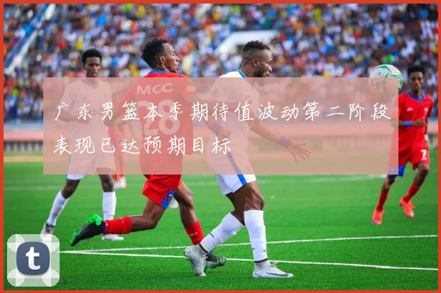 广东男篮本季期待值波动第二阶段表现已达预期目标
