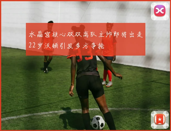 水晶宫核心双双离队主帅即将出走22岁沃顿引发多方争抢