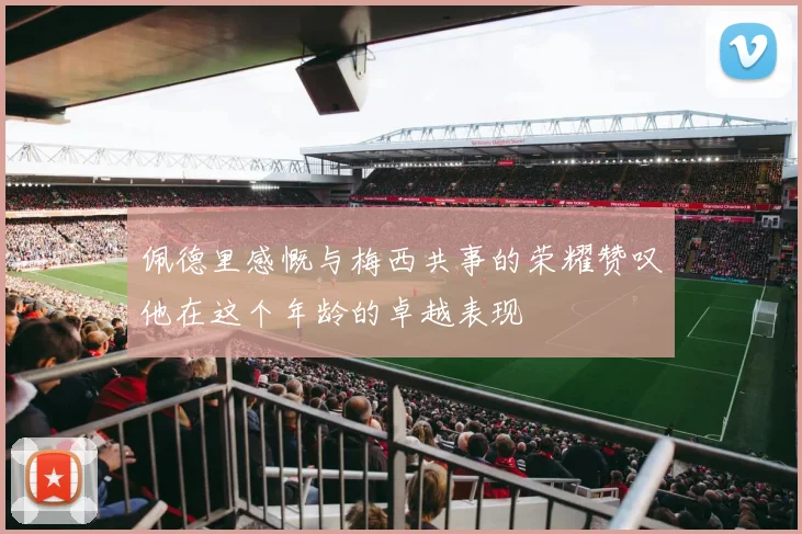 佩德里感慨与梅西共事的荣耀赞叹他在这个年龄的卓越表现