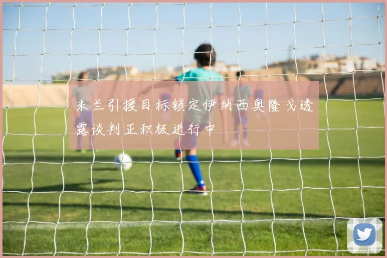 米兰引援目标锁定伊纳西奥隆戈透露谈判正积极进行中