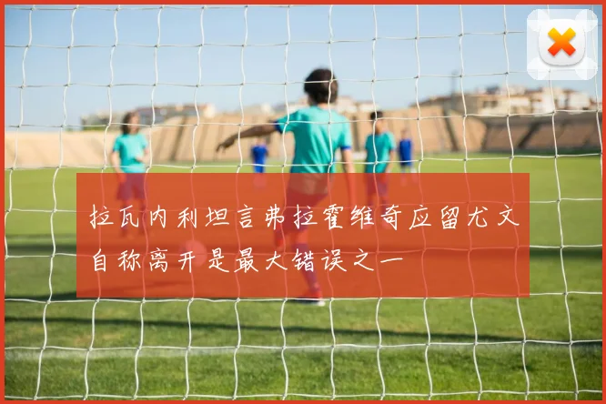 拉瓦内利坦言弗拉霍维奇应留尤文自称离开是最大错误之一