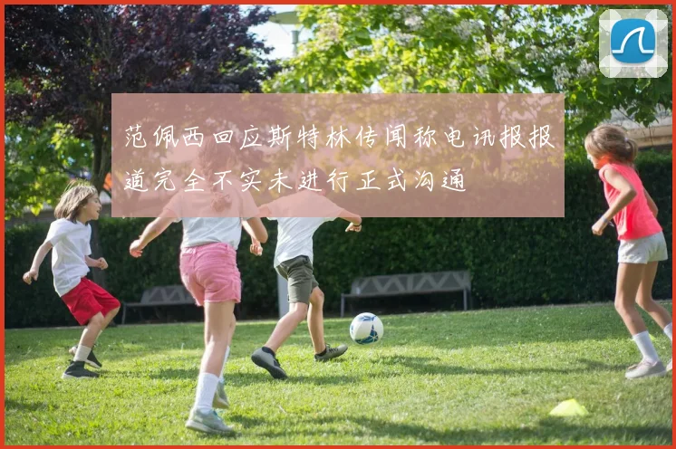 范佩西回应斯特林传闻称电讯报报道完全不实未进行正式沟通