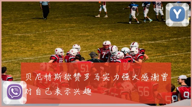贝尼特斯称赞罗马实力强大感谢曾对自己表示兴趣