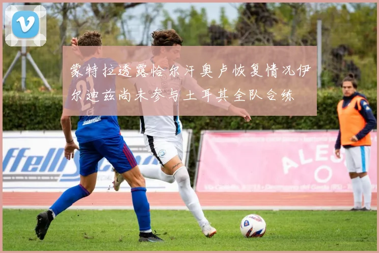蒙特拉透露恰尔汗奥卢恢复情况伊尔迪兹尚未参与土耳其全队合练