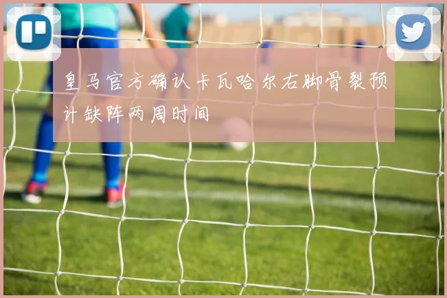 皇马官方确认卡瓦哈尔右脚骨裂预计缺阵两周时间