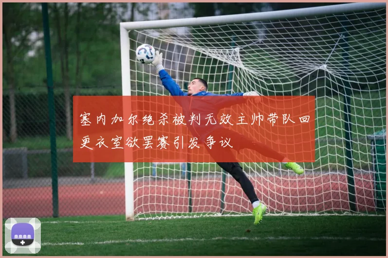 塞内加尔绝杀被判无效主帅带队回更衣室欲罢赛引发争议
