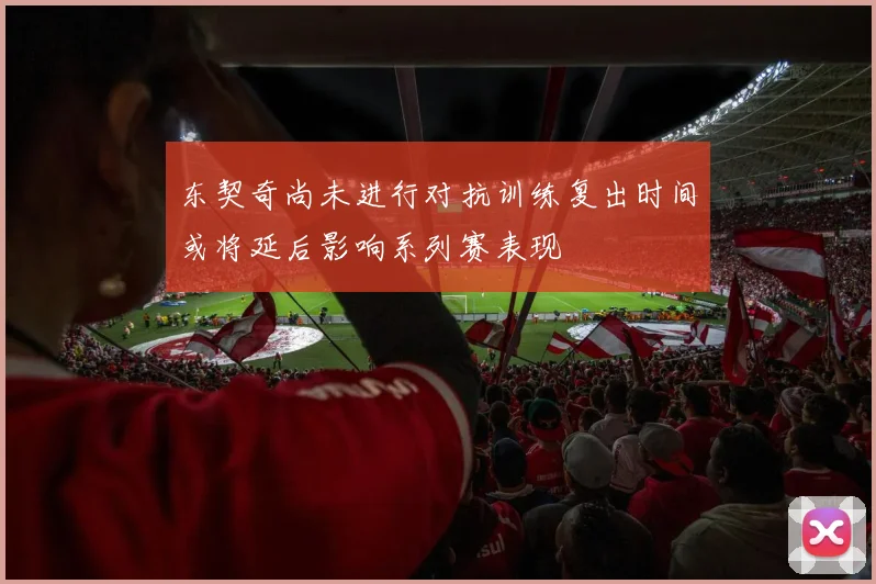 东契奇尚未进行对抗训练复出时间或将延后影响系列赛表现