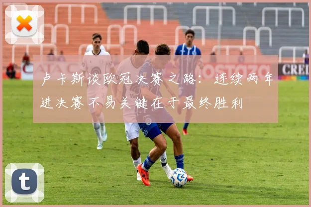 卢卡斯谈欧冠决赛之路：连续两年进决赛不易关键在于最终胜利