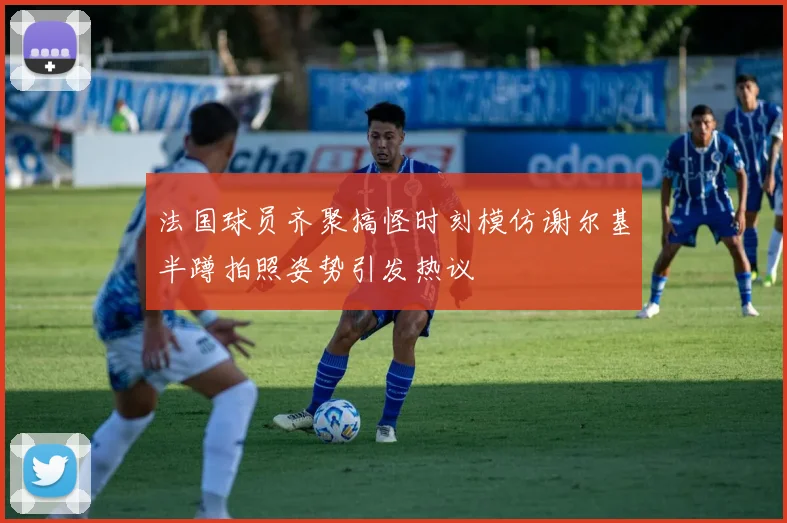 法国球员齐聚搞怪时刻模仿谢尔基半蹲拍照姿势引发热议
