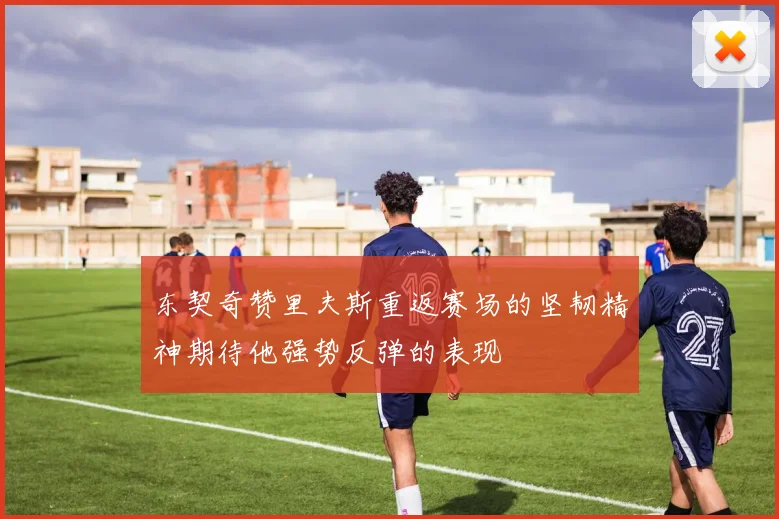 东契奇赞里夫斯重返赛场的坚韧精神期待他强势反弹的表现