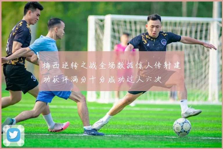 梅西逆转之战全场数据惊人传射建功获评满分十分成功过人六次