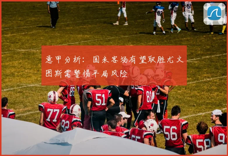 意甲分析：国米客场有望取胜尤文图斯需警惕平局风险