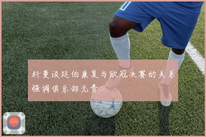科曼谈廷伯康复与欧冠决赛的关系强调俱乐部无责