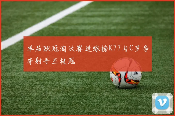 单届欧冠淘汰赛进球榜K77与C罗争夺射手王桂冠