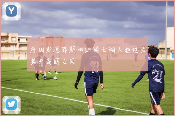 詹姆斯愿降薪回归骑士湖人拒绝为其开高薪合同
