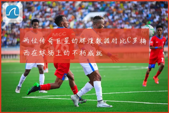 两位传奇巨星的辉煌数据对比C罗梅西在球场上的不朽成就