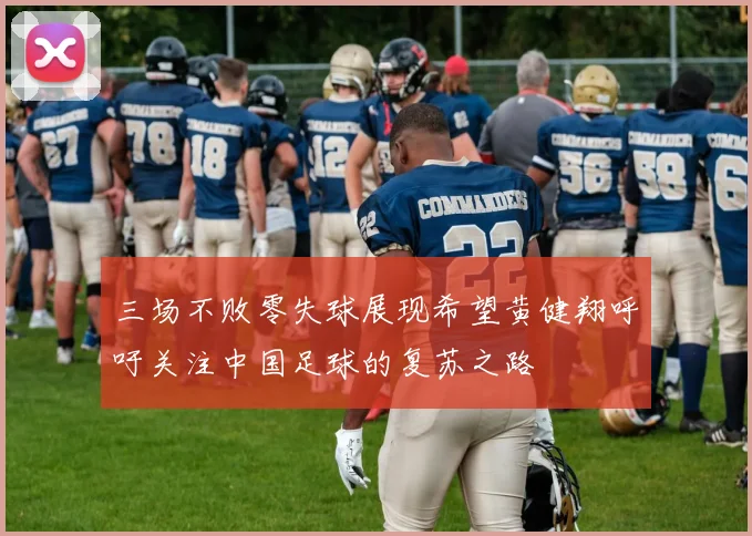 三场不败零失球展现希望黄健翔呼吁关注中国足球的复苏之路